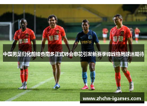 中国男足归化前锋费南多正式转会申花引发新赛季锋线格局球迷期待 中国男足归化前锋费南多正式转会申花引发新赛季锋线格局球迷期待