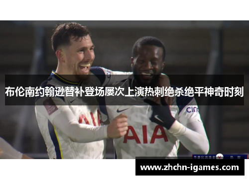 布伦南约翰逊替补登场屡次上演热刺绝杀绝平神奇时刻