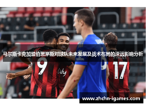 马尔斯卡克加盟伯恩茅斯对球队未来发展及战术布局的深远影响分析